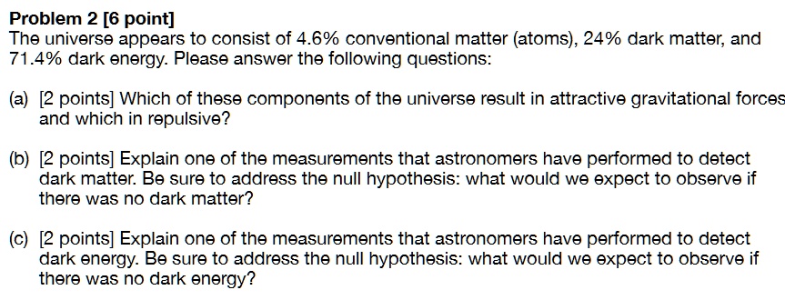 Problem 2 [6 point]
The universe appears to consist of 4.6% conventional matter (atoms), 24% dark matter, and
71.4% dark energy. Please answer the following questions:
(a) [2 points] Which of these components of the universe result in attractive gravitational forces
and which in repulsive?
(b) [2 points] Explain one of the measurements that astronomers have performed to detect
dark matter. Be sure to address the null hypothesis: what would we expect to observe if
there was no dark matter?
(c) [2 points] Explain one of the measurements that astronomers have performed to detect
dark energy. Be sure to address the null hypothesis: what would we expect to observe if
there was no dark energy?