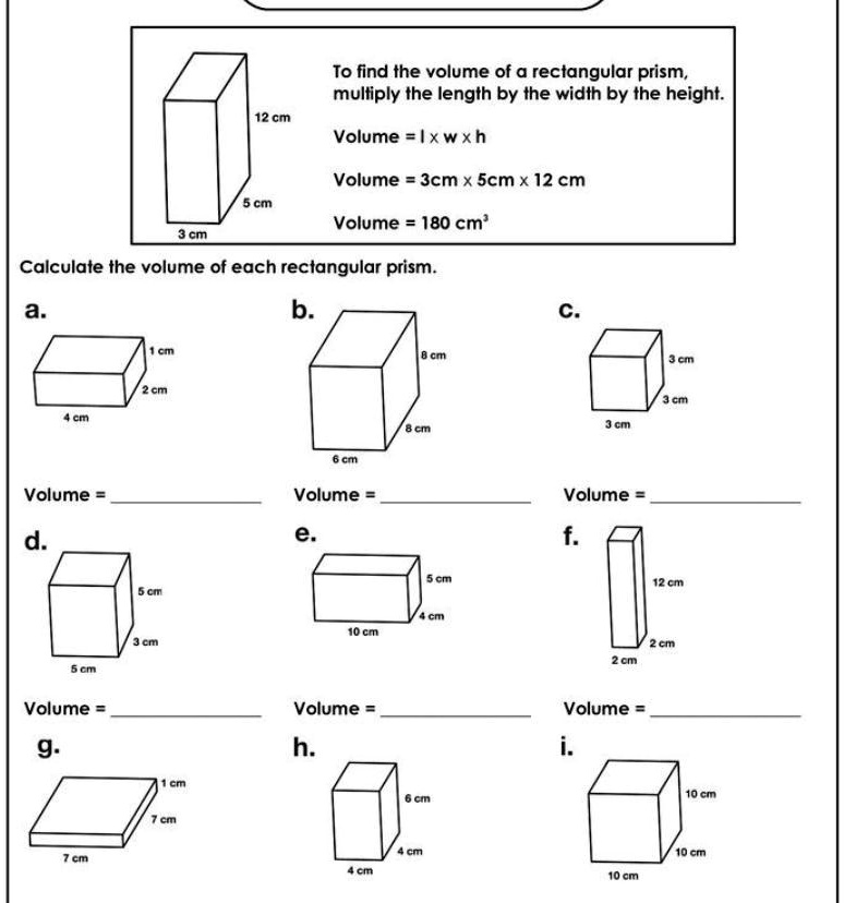 12 cm
To find the volume of a rectangular prism,
multiply the length by the width by the height.
Volume = l ×w ×h
Volume = 3cm ×5cm ×12 cm
5 cm
Volume = 180 cm³
3 cm
Calculate the volume of each rectangular prism.
a.
1 cm
2 cm
4 cm
Volume =
d.
5 cm
b.
8 cm
C.
3 cm
3 cm
8 cm
3 cm
6 cm
Volume =
e.
Volume =
f.
5 cm
4 cm
10 cm
3 cm
5 cm
Volume =
Volume =
g.
1 cm
h.
7 cm
7 cm
6 cm
12 cm
2 cm
2 cm
Volume =
i.
10 cm
4 cm
10 cm
4 cm
10 cm