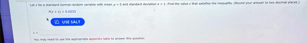Let z be a standard normal random variable with mean ? = 0 and standard deviation ? = 1. Find the value c that satisfies the inequality. (Round your answer to two decimal places.)
P(z > c) = 0.0233
c =
You may need to use the appropriate appendix table to answer this question.
