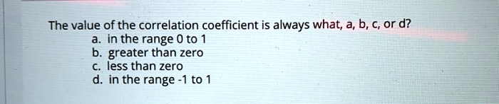 The value of the correlation coefficient is always what, a, b, c, or d?
a. in the range 0 to 1
b. greater than zero
c. less than zero
d. in the range -1 to 1