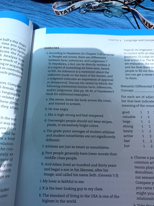 1. According to Hayakawa (in Chapter 3 of Language
in Thought and Action), there are differences
between facts, inferences, and judgments.50
To Hayakawa, a fact can be directly verified; it
is a report of something we have seen, heard,
or felt. An inference is a statement about the
unknown made on the basis of the known, and
a judgment indicates an expression of approval
or disapproval. Discuss the extent to which the
following statements involve facts, inferences,
and/or judgments. (See pp. 44-45 of Hayakawa's
book for additional examples.)
a. She swore, threw the book across the room,
and started to scream.
b. He was angry.
c. She is high-strung and bad-tempered.
d. Overweight people should not wear stripes,
plaids, or excessively bright colors.
e. The grade-point averages of student athletes
and student nonathletes are not significantly
different.
f. Athletes are just as smart as nonathletes.
g. Poor people generally have lower morals than
middle-class people.
h. And Adam lived an hundred and thirty years
and begat a son in his likeness, after his
image; and called his name Seth. (Genesis 5:3)
i. My lover is faithful to me.
j. X is the best-looking guy in my class.
k. The standard of living in the USA is one of the
highest in the world.