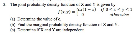 2. The joint probability density function of X and Y is given by
f(x,y) =  cx(1-x)    if  0 ≤ x ≤ y ≤ 1
     0    otherwise
(a) Determine the value of c.
(b) Find the marginal probability density function of X and Y.
(c) Determine if X and Y are independent.