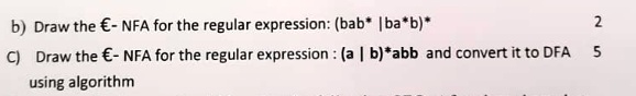 b) Draw the $ϵ- NFA for the regular expression: (bab* | ba*b)*
C) Draw the $ϵ- NFA for the regular expression: (a | b)*abb and convert it to DFA
using algorithm