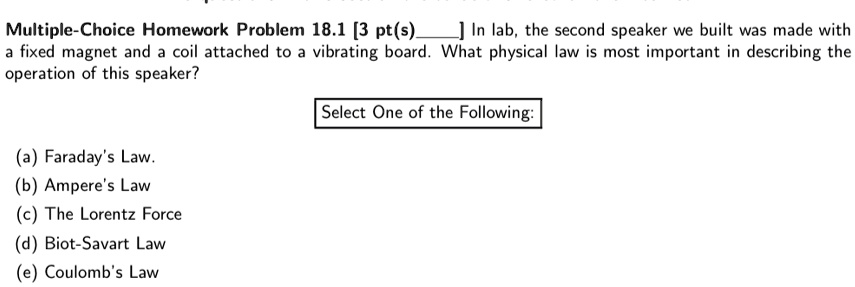 Multiple-Choice Homework Problem 18.1 [3 pt(s) ] In lab, the second speaker we built was made with a fixed magnet and a coil attached to a vibrating board. What physical law is most important in describing the operation of this speaker?
Select One of the Following:
(a) Faraday's Law.
(b) Ampere's Law
(c) The Lorentz Force
(d) Biot-Savart Law
(e) Coulomb's Law
