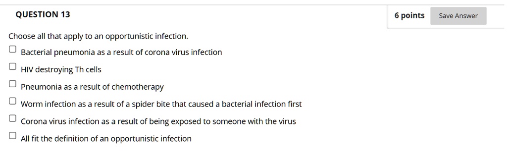 QUESTION 13
6 points
Choose all that apply to an opportunistic infection.
Bacterial pneumonia as a result of corona virus infection
HIV destroying Th cells
Pneumonia as a result of chemotherapy
Worm infection as a result of a spider bite that caused a bacterial infection first
Corona virus infection as a result of being exposed to someone with the virus
All fit the definition of an opportunistic infection