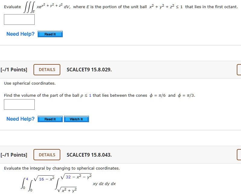 Evaluate ?? xe^x² + y² + z² dV, where E is the portion of the unit ball x² + y² + z² ? 1 that lies in the first octant.

SCALCET9 15.8.029.

Use spherical coordinates.
Find the volume of the part of the ball ? ? 1 that lies between the cones ? = ?/6 and ? = ?/3.

SCALCET9 15.8.043.

Evaluate the integral by changing to spherical coordinates.
??? ???16-x² ??x²+y²?32-x²-y² xy dz dy dx