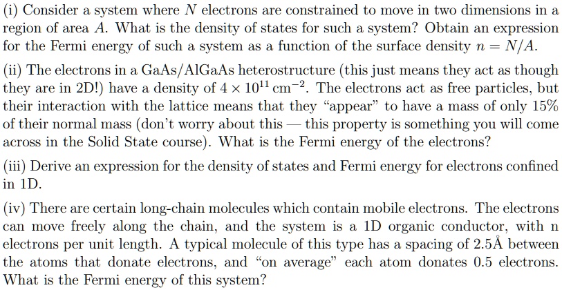 (i) Consider a system where N electrons are constrained to move in two dimensions in a region of area A. What is the density of states for such a system? Obtain an expression for the Fermi energy of such a system as a function of the surface density n = N/A.
(ii) The electrons in a GaAs/AlGaAs heterostructure (this just means they act as though they are in 2D!) have a density of 4    times; 10^11 cm^-2. The electrons act as free particles, but their interaction with the lattice means that they “appear” to have a mass of only 15% of their normal mass (don’t worry about this — this property is something you will come across in the Solid State course). What is the Fermi energy of the electrons?
(iii) Derive an expression for the density of states and Fermi energy for electrons confined in 1D.
(iv) There are certain long-chain molecules which contain mobile electrons. The electrons can move freely along the chain, and the system is a 1D organic conductor, with n electrons per unit length. A typical molecule of this type has a spacing of 2.5! between the atoms that donate electrons, and “on average” each atom donates 0.5 electrons. What is the Fermi energy of this system?