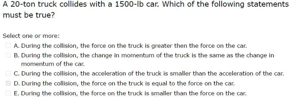 A 20-ton truck collides with a 1500-lb car. Which of the following statements must be true? Select one or more: A. During the collision, the force on the truck is greater then the force on the car. B. During the collision, the change in momentum of the truck is the same as the change in momentum of the car. C. During the collision, the acceleration of the truck is smaller than the acceleration of the car. D. During the collision, the force on the truck is equal to the force on the car. E. During the collision, the force on the truck is smaller than the force on the car.