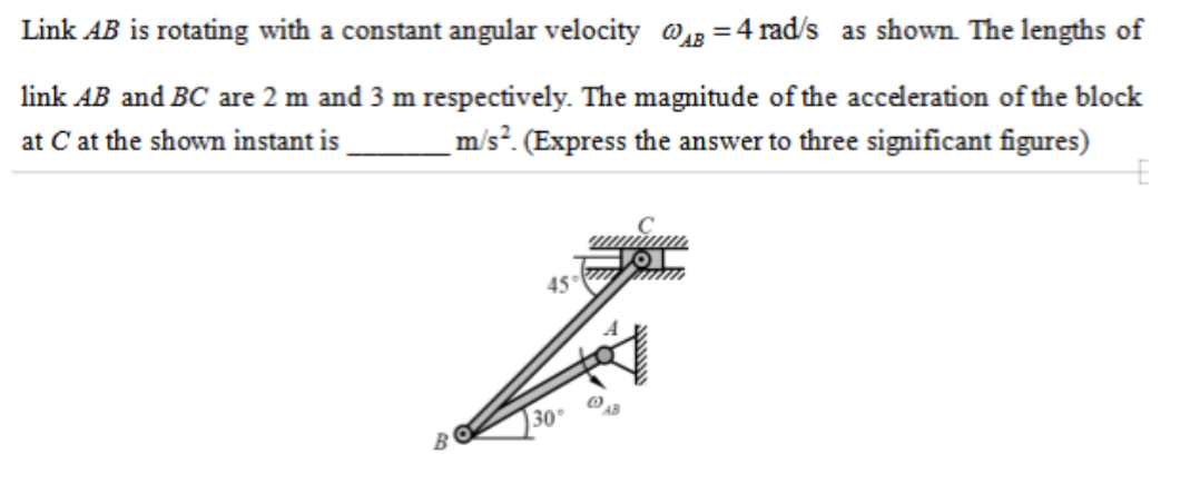 Link A B is rotating with a constant angular velocity ωA B=4 rad / s as shown. The lengths of link A B and B C are 2  m and 3  m respectively. The magnitude of the acceleration of the block at C at the shown instant is m / s^2. (Express the answer to three significant figures)