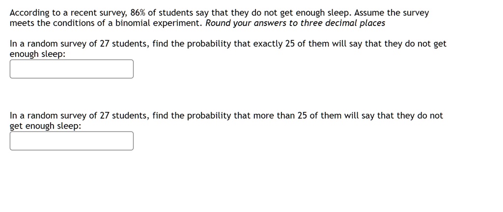 According to a recent survey, 86% of students say that they do not get enough sleep. Assume the survey meets the conditions of a binomial experiment. Round your answers to three decimal places

In a random survey of 27 students, find the probability that exactly 25 of them will say that they do not get enough sleep:

In a random survey of 27 students, find the probability that more than 25 of them will say that they do not get enough sleep: