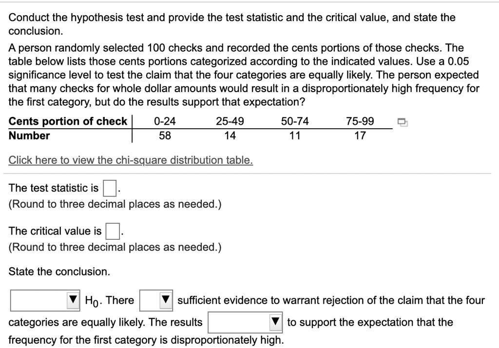 Conduct the hypothesis test and provide the test statistic and the critical value, and state the conclusion.
A person randomly selected 100 checks and recorded the cents portions of those checks. The table below lists those cents portions categorized according to the indicated values. Use a 0.05 significance level to test the claim that the four categories are equally likely. The person expected that many checks for whole dollar amounts would result in a disproportionately high frequency for the first category, but do the results support that expectation?
Cents portion of check | 0-24 25-49 50-74 75-99
Number | 58 14 11 17
Click here to view the chi-square distribution table.
The test statistic is .
(Round to three decimal places as needed.)
The critical value is .
(Round to three decimal places as needed.)
State the conclusion.
H0. There sufficient evidence to warrant rejection of the claim that the four categories are equally likely. The results to support the expectation that the frequency for the first category is disproportionately high.