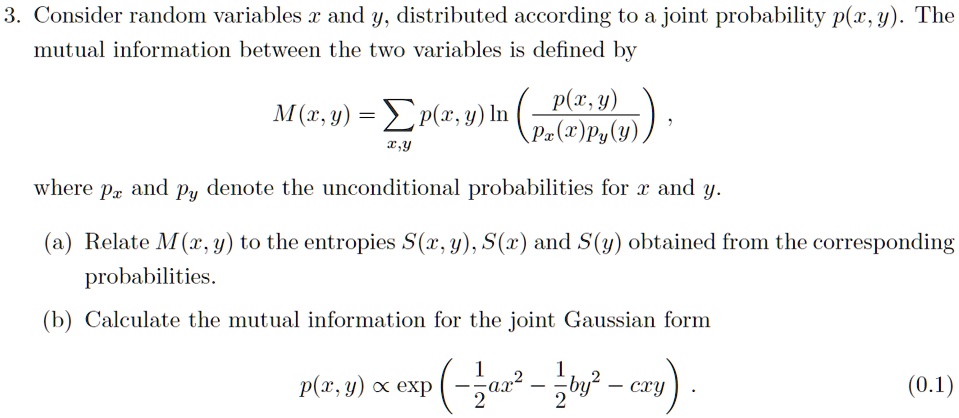 3. Consider random variables x and y, distributed according to a joint probability p(x, y). The
mutual information between the two variables is defined by

    M(x,y) = ∑x,y p(x, y) ln((p(x, y))/(px(x)py(y))),

where px and py denote the unconditional probabilities for x and y.
(a) Relate M(x, y) to the entropies S(x, y), S(x) and S(y) obtained from the corresponding
probabilities.
(b) Calculate the mutual information for the joint Gaussian form

    p(x, y) ∝(-(1)/(2)ax^2 - (1)/(2)by^2 - cxy).
 (0.1)