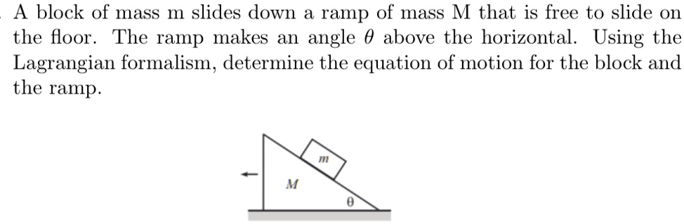 A block of mass m slides down a ramp of mass M that is free to slide on the floor. The ramp makes an angle θabove the horizontal. Using the Lagrangian formalism, determine the equation of motion for the block and the ramp.