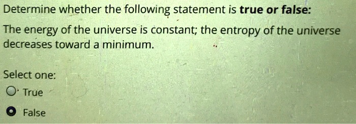 Determine whether the following statement is true or false:
The energy of the universe is constant; the entropy of the universe
decreases toward a minimum.
Select one:
True
False