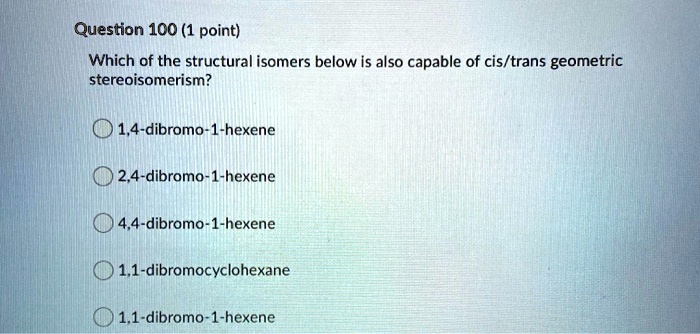 Which of the structural isomers below is also capable of cis/trans geometric stereoisomerism?
1,4-dibromo-1-hexene
2,4-dibromo-1-hexene
4,4-dibromo-1-hexene
1,1-dibromocyclohexane
1,1-dibromo-1-hexene