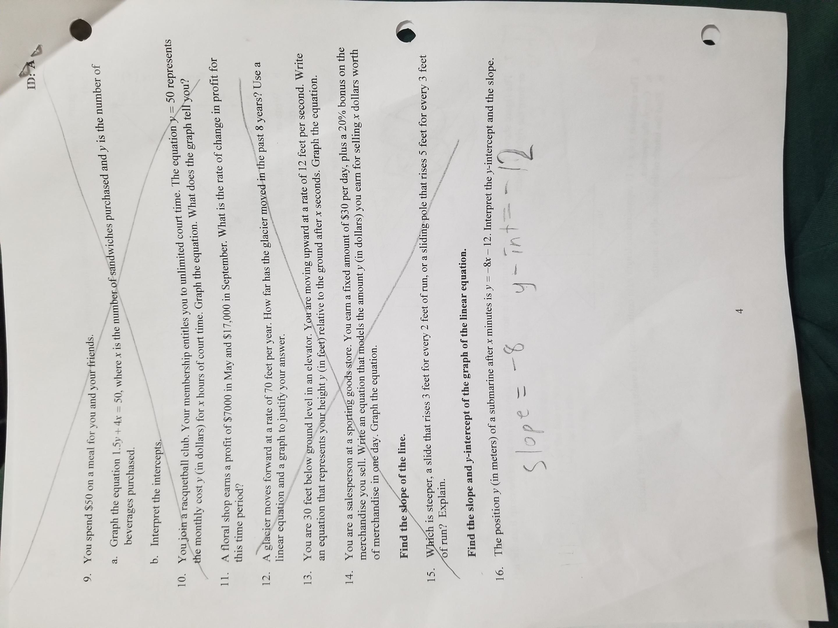 9. You spend 50 on a meal for you and your friends.
a. Graph the equation 1.5y + 4x = 50, where x is the number of sandwiches purchased and y is the number of beverages purchased.
b. Interpret the intercepts.
10. You join a racquetball club. Your membership entitles you to unlimited court time. The equation y = 50 represents the monthly cost y (in dollars) for x hours of court time. Graph the equation. What does the graph tell you?
11. A floral shop earns a profit of7000 in May and 17,000 in September. What is the rate of change in profit for this time period?
12. A glacier moves forward at a rate of 70 feet per year. How far has the glacier moved in the past 8 years? Use a linear equation and a graph to justify your answer.
13. You are 30 feet below ground level in an elevator. You are moving upward at a rate of 12 feet per second. Write an equation that represents your height y (in feet) relative to the ground after x seconds. Graph the equation.
14. You are a salesperson at a sporting goods store. You earn a fixed amount of30 per day, plus a 20% bonus on the merchandise you sell. Write an equation that models the amount y (in dollars) you earn for selling x dollars worth of merchandise in one day. Graph the equation.
Find the slope of the line.
15. Which is steeper, a slide that rises 3 feet for every 2 feet of run, or a sliding pole that rises 5 feet for every 3 feet of run? Explain.
Find the slope and y-intercept of the graph of the linear equation.
16. The position y (in meters) of a submarine after x minutes is y = -8x - 12. Interpret the y-intercept and the slope.
slope = -8 y-int = -12