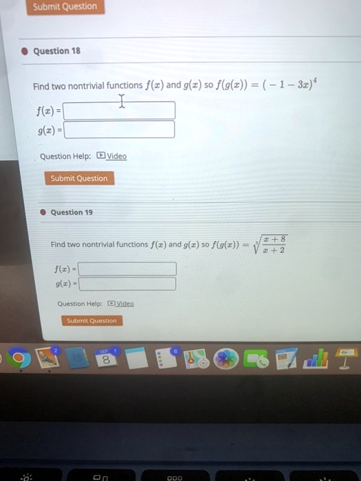 Question 18
Find two nontrivial functions f(x) and g(x) so f(g(x)) = (-1 - 3x)^4
f(x) =
g(x) =
Question Help: Video
Submit Question
Question 19
Find two nontrivial functions f(x) and g(x) so f(g(x)) = √((x+8)/(x+2))
f(x) =
g(x) =
Question Help: Video
Submit Question