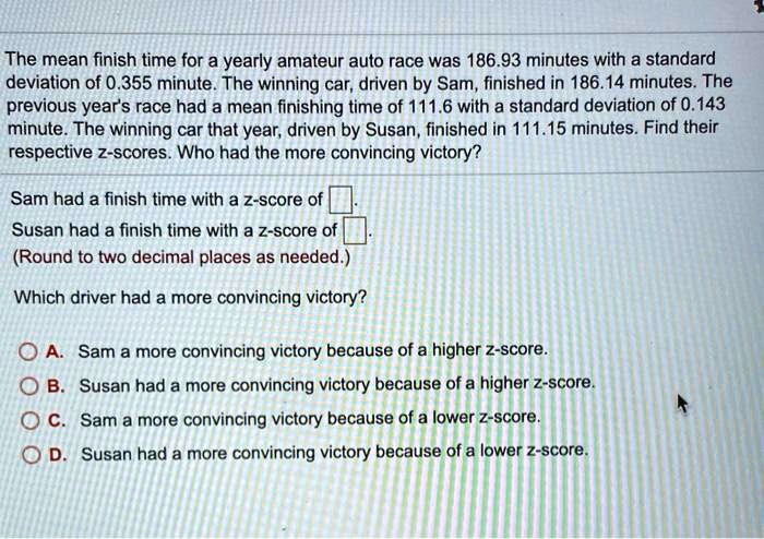 The mean finish time for a yearly amateur auto race was 186.93 minutes with a standard deviation of 0.355 minute. The winning car, driven by Sam, finished in 186.14 minutes. The previous year's race had a mean finishing time of 111.6 with a standard deviation of 0.143 minute. The winning car that year, driven by Susan, finished in 111.15 minutes. Find their respective z-scores. Who had the more convincing victory?
Sam had a finish time with a z-score of .
Susan had a finish time with a z-score of .
(Round to two decimal places as needed.)
Which driver had a more convincing victory?
A. Sam a more convincing victory because of a higher z-score.
B. Susan had a more convincing victory because of a higher z-score.
C. Sam a more convincing victory because of a lower z-score.
D. Susan had a more convincing victory because of a lower z-score.