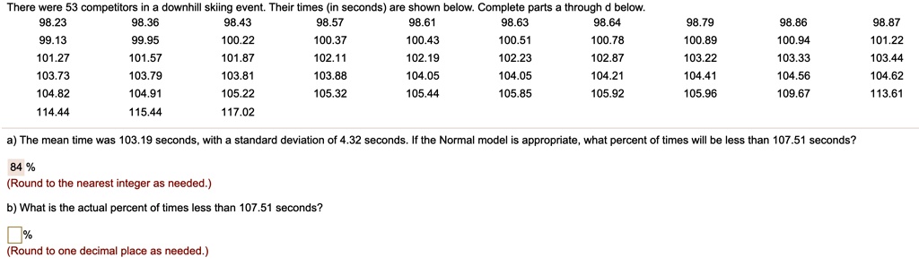 There were 53 competitors in a downhill skiing event. Their times (in seconds) are shown below. Complete parts a through d below.
98.23 98.36 98.43 98.57 98.61 98.63 98.64 98.79 98.86 98.87
99.13 99.95 100.22 100.37 100.43 100.51 100.78 100.89 100.94 101.22
101.27 101.57 101.87 102.11 102.19 102.23 102.87 103.22 103.33 103.44
103.73 103.79 103.81 103.88 104.05 104.05 104.21 104.41 104.56 104.62
104.82 104.91 105.22 105.32 105.44 105.85 105.92 105.96 109.67 113.61
114.44 115.44 117.02
a) The mean time was 103.19 seconds, with a standard deviation of 4.32 seconds. If the Normal model is appropriate, what percent of times will be less than 107.51 seconds?
84 %
(Round to the nearest integer as needed.)
b) What is the actual percent of times less than 107.51 seconds?
(Round to one decimal place as needed.)