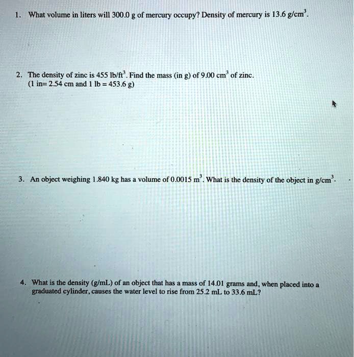 1. What volume in liters will 300.0 g of mercury occupy? Density of mercury is 13.6 g/cm³.

2. The density of zinc is 455 lb/ft³. Find the mass (in g) of 9.00 cm³ of zinc.
(1 in= 2.54 cm and 1 lb = 453.6 g)

3. An object weighing 1.840 kg has a volume of 0.0015 m³. What is the density of the object in g/cm³.

4. What is the density (g/mL) of an object that has a mass of 14.01 grams and, when placed into a graduated cylinder, causes the water level to rise from 25.2 mL to 33.6 mL?