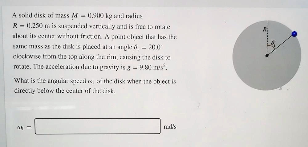A solid disk of mass M = 0.900 kg and radius R = 0.250 m is suspended vertically and is free to rotate about its center without friction. A point object that has the same mass as the disk is placed at an angle ?? = 20.0° clockwise from the top along the rim, causing the disk to rotate. The acceleration due to gravity is g = 9.80 m/s². What is the angular speed ?f of the disk when the object is directly below the center of the disk. ?f = rad/s