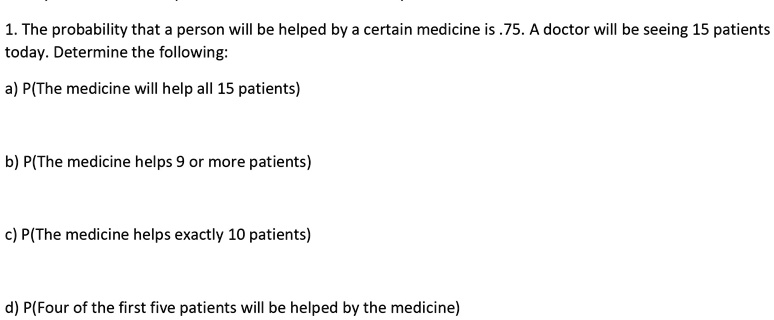 1. The probability that a person will be helped by a certain medicine is .75. A doctor will be seeing 15 patients today. Determine the following:

a) P(The medicine will help all 15 patients)

b) P(The medicine helps 9 or more patients)

c) P(The medicine helps exactly 10 patients)

d) P(Four of the first five patients will be helped by the medicine)