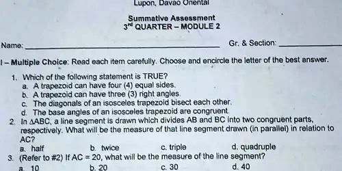 Lupon, Davao Onental
Summative Assessment
3rd QUARTER - MODULE 2
Name:
Gr.     Section:
1-Multiple Choice: Read each item carefully. Choose and encircle the letter of the best answer.
1. Which of the following statement is TRUE?
a. A trapezoid can have four (4) equal sides.
b. A trapezoid can have three (3) right angles.
c. The diagonals of an isosceles trapezoid bisect each other.
d. The base angles of an isosceles trapezoid are congruent.
2. In ABC, a line segment is drawn which divides AB and BC into two congruent parts,
respectively. What will be the measure of that line segment drawn (in parallel) in relation to
AC?
a. half
b. twice
c. triple
d. quadruple
3. (Refer to #2) If AC = 20, what will be the measure of the line segment?
a. 10
b. 20
c. 30
d. 40