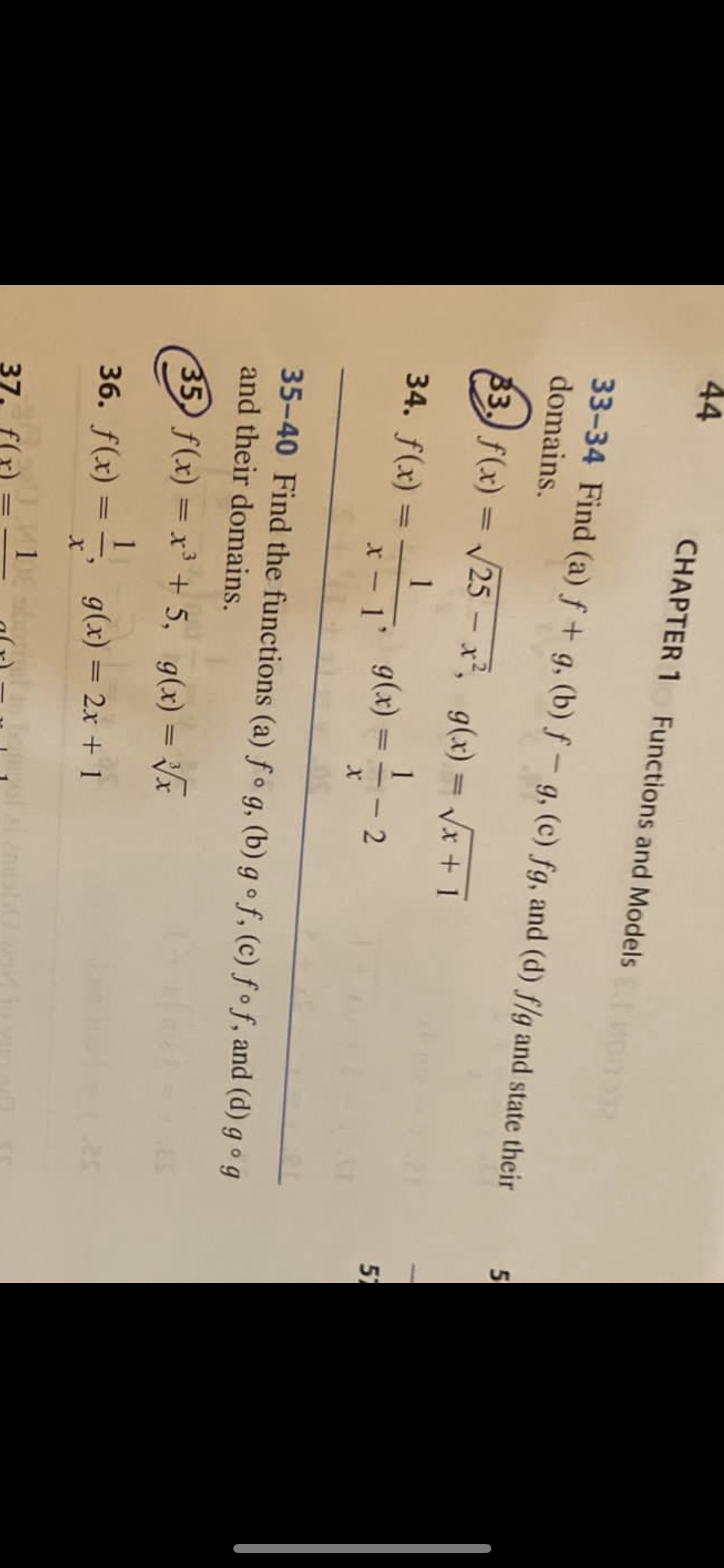 CHAPTER 1 Functions and Models
33-34 Find (a) ( f+g ), (b) ( f-g ), (c) ( f g ), and (d) ( f / g ) and state their domains.
33. ( f(x)=sqrt25-x^2, quad g(x)=sqrtx+1 )
34. ( f(x)=frac1x-1, quad g(x)=frac1x-2 )
35-40 Find the functions (a) ( f circ g ), (b) ( g circ f ), (c) ( f circ f ), and (d) ( g circ g ) and their domains.
35. ( f(x)=x^3+5, quad g(x)=sqrt[3]x )
36. ( f(x)=frac1x, quad g(x)=2 x+1 )