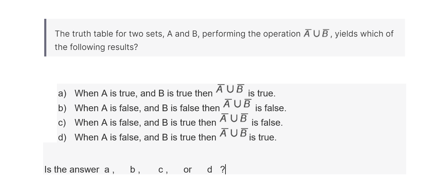 The truth table for two sets, A and B, performing the operation A̅∪B̅, yields which of the following results?
a) When A is true, and B is true then A̅∪B̅ is true.
b) When A is false, and B is false then A̅∪B̅ is false.
c) When A is false, and B is true then A̅∪B̅ is false.
d) When A is false, and B is true then A̅∪B̅ is true.

Is the answer a,    b,    c, or d ?