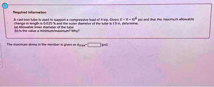 Required information
A cast-iron tube is used to support a compressive load of 4 kip. Given: E = 11 × 10^6 psi and that the maximum allowable
change in length is 0.025% and the outer diameter of the tube is 1.9 in, determine,
(a) Allowable inner diameter of the tube
(b) Is the value a minimum/maximum? Why?
The maximum stress in the member is given as σmax (psi)