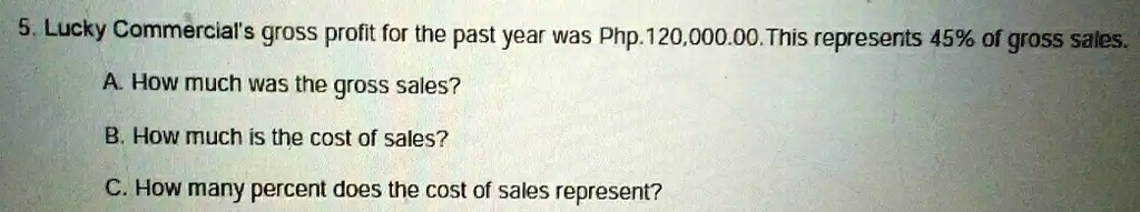 5. Lucky Commercial's gross profit for the past year was Php. 120,000.00. This represents 45% of gross sales.
A. How much was the gross sales?
B. How much is the cost of sales?
C. How many percent does the cost of sales represent?