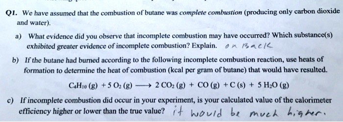 Q1. We have assumed that the combustion of butane was complete combustion (producing only carbon dioxide
and water).
a) What evidence did you observe that incomplete combustion may have occurred? Which substance(s)
exhibited greater evidence of incomplete combustion? Explain. 
b) If the butane had burned according to the following incomplete combustion reaction, use heats of
formation to determine the heat of combustion (kcal per gram of butane) that would have resulted.
C4H10 (g) + 5 O2 (g) ? 2 CO2 (g) + CO (g) + C (s) + 5 H2O (g)
c) If incomplete combustion did occur in your experiment, is your calculated value of the calorimeter
efficiency higher or lower than the true value?