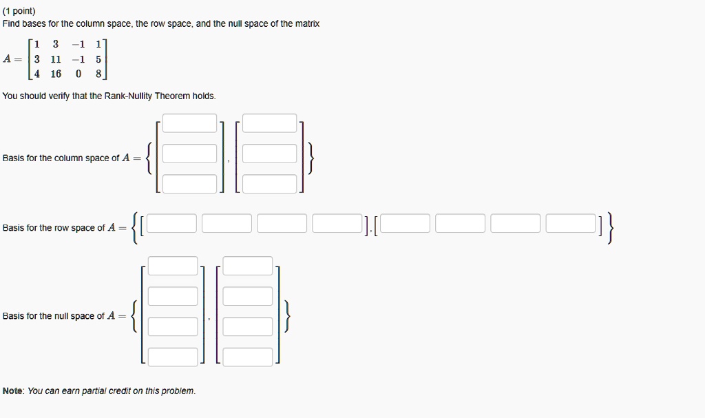 Find bases for the column space, the row space, and the null space of the matrix
A = [1 3 -1 1; 3 11 -1 5; 4 16 0 8]
You should verify that the Rank-Nullity Theorem holds.
Basis for the column space of A =
Basis for the row space of A =
Basis for the null space of A =
Note: You can earn partial credit on this problem.