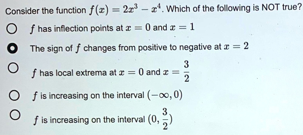 Consider the function f(x) = 2x^3 - x^4. Which of the following is NOT true?
f has inflection points at x = 0 and x = 1
The sign of f changes from positive to negative at x = 2
f has local extrema at x = 0 and x = 3/2
f is increasing on the interval (-?, 0)
f is increasing on the interval (0, 3/2)