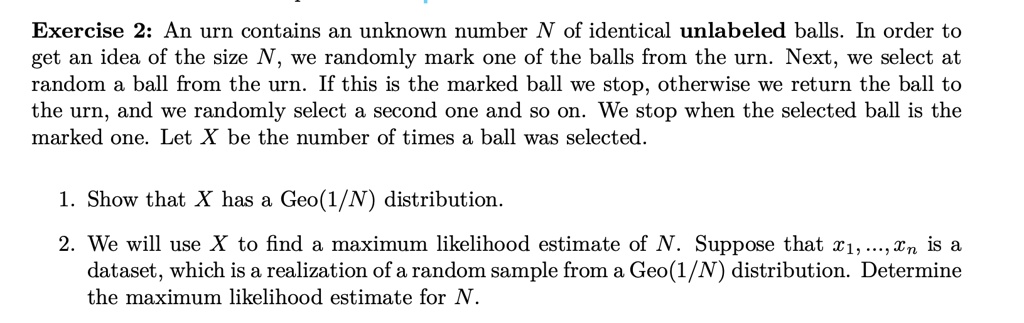 An urn contains an unknown number N of identical unlabeled balls. In order to get an idea of the size N, we randomly mark one of the balls from the urn. Next, we select at random a ball from the urn. If this is the marked ball we stop, otherwise we return the ball to the urn, and we randomly select a second one and so on. We stop when the selected ball is the marked one. Let X be the number of times a ball was selected.

1. Show that X has a Geo(1/N) distribution.

2. We will use X to find a maximum likelihood estimate of N. Suppose that x1, ..., xn is a dataset, which is a realization of a random sample from a Geo(1/N) distribution. Determine the maximum likelihood estimate for N.