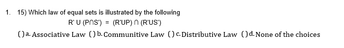 1. 15) Which law of equal sets is illustrated by the following
R' ∪ (P ∩ S') = (R' ∪ P) ∩ (R' ∪ S')
( ) a. Associative Law ( ) b. Commutative Law ( ) c. Distributive Law ( ) d. None of the choices