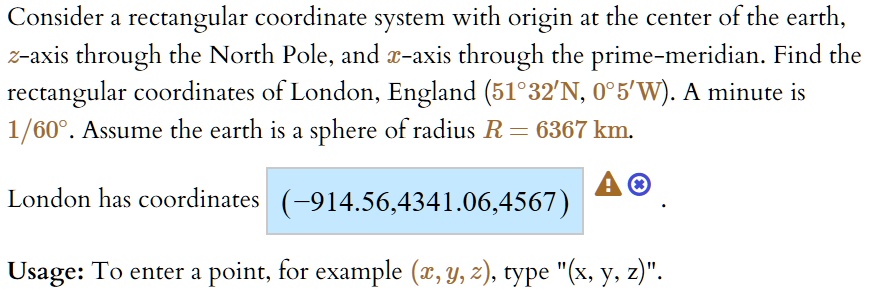 Consider a rectangular coordinate system with origin at the center of the earth, z-axis through the North Pole, and x-axis through the prime-meridian. Find the rectangular coordinates of London, England (51°32'N, 0°5'W). A minute is 1/60°. Assume the earth is a sphere of radius R = 6367 km.
London has coordinates (-914.56, 4341.06, 4567).
Usage: To enter a point, for example (x, y, z), type "(x, y, z)".