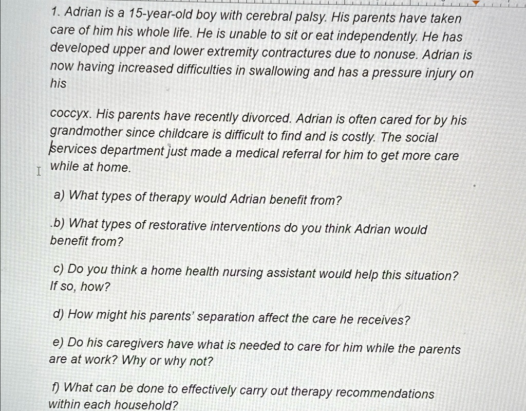 adrian is a 15 year old boy with cerebral palsy his parents have taken care of him his whole life he is unable to sit or eat independently he has developed upper and lower extremity contract 88966