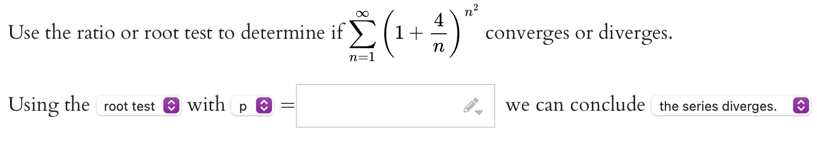 Use the ratio or root test to determine if sumn=1^inftyleft(1+frac4night)^n^2 converges or diverges.
Using the root test with p = we can conclude the series diverges.
