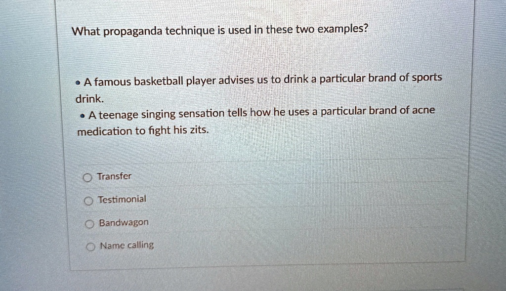 What propaganda technique is used in these two examples?
• A famous basketball player advises us to drink a particular brand of sports
drink.
• A teenage singing sensation tells how he uses a particular brand of acne
medication to fight his zits.
Transfer
Testimonial
Bandwagon
Name calling