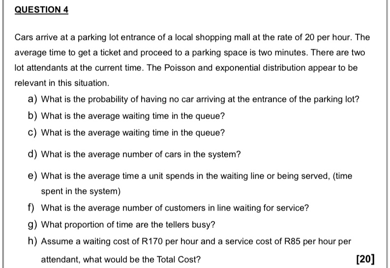 QUESTION 4
Cars arrive at a parking lot entrance of a local shopping mall at the rate of 20 per hour. The
average time to get a ticket and proceed to a parking space is two minutes. There are two
lot attendants at the current time. The Poisson and exponential distribution appear to be
relevant in this situation.
a) What is the probability of having no car arriving at the entrance of the parking lot?
b) What is the average waiting time in the queue?
c) What is the average waiting time in the queue?
d) What is the average number of cars in the system?
e) What is the average time a unit spends in the waiting line or being served, (time
spent in the system)
f) What is the average number of customers in line waiting for service?
g) What proportion of time are the tellers busy?
h) Assume a waiting cost of R170 per hour and a service cost of R85 per hour per
attendant, what would be the Total Cost?
[20]