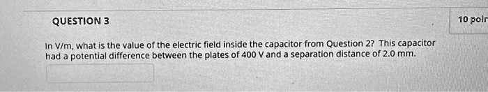 QUESTION 3
In V/m, what is the value of the electric field inside the capacitor from Question 2? This capacitor
had a potential difference between the plates of 400 V and a separation distance of 2.0 mm.