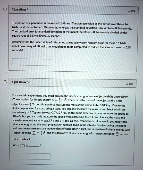 Question 4
1 pts
The period of a pendulum is measured 16 times. The average value of the period over these 16 trials is calculated to be 1.50 seconds, whereas the standard deviation is found to be 0.24 seconds. The standard error (or standard deviation of the mean) therefore is 0.24 seconds divided by the square root of 16, yielding 0.06 seconds.
Assuming that the uncertainty of this period arises solely from random error for these 16 trials, about how many additional trials would need to be completed to reduce the standard error to 0.04 seconds?
Question 5
1 pts
For a certain experiment, you must provide the kinetic energy of some object with its uncertainty. (The equation for kinetic energy K = 1/2mv^2, where m is the mass of the object and v is the object's speed.) To do this, you first measure the mass of the object to be 0.015 kg. Due to the limits on precision for mass using a scale, you can only measure the mass of an object within an uncertainty of 2.7 grams (so ?m=2.7x10^-3 kg). In this same experiment, you measure the speed as 10 m/s, but you can only measure the speed with a precision ?v=1.1 m/s. Hence, the mass and speed you report are m = 15±2.7 g and v = 10±1.1 m/s, respectively. How would you report the kinetic energy using the error propagation formula given in the introduction (assuming the speed and mass measurements are independent of each other)? Hint, the derivative of kinetic energy with respect to mass dK/dm = 1/2v^2 and the derivative of kinetic energy with respect to speed dK/dv = mv.
(fill in the blank)
K = 0.75 ±  J