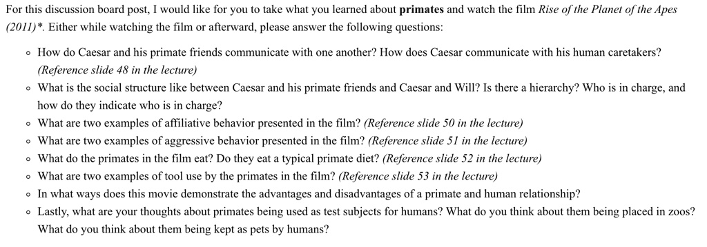 For this discussion board post, I would like for you to take what you learned about primates and watch the film Rise of the Planet of the Apes (2011)*. Either while watching the film or afterward, please answer the following questions:

- How do Caesar and his primate friends communicate with one another? How does Caesar communicate with his human caretakers?
(Reference slide 48 in the lecture)
- What is the social structure like between Caesar and his primate friends and Caesar and Will? Is there a hierarchy? Who is in charge, and how do they indicate who is in charge?
- What are two examples of affiliative behavior presented in the film? (Reference slide 50 in the lecture)
- What are two examples of aggressive behavior presented in the film? (Reference slide 51 in the lecture)
- What do the primates in the film eat? Do they eat a typical primate diet? (Reference slide 52 in the lecture)
- What are two examples of tool use by the primates in the film? (Reference slide 53 in the lecture)
- In what ways does this movie demonstrate the advantages and disadvantages of a primate and human relationship?
- Lastly, what are your thoughts about primates being used as test subjects for humans? What do you think about them being placed in zoos? What do you think about them being kept as pets by humans?