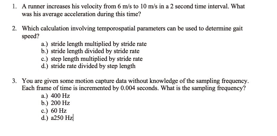 1. A runner increases his velocity from 6 m/s to 10 m/s in a 2 second time interval. What was his average acceleration during this time?

2. Which calculation involving temporospatial parameters can be used to determine gait speed?
a.) stride length multiplied by stride rate
b.) stride length divided by stride rate
c.) step length multiplied by stride rate
d.) stride rate divided by step length

3. You are given some motion capture data without knowledge of the sampling frequency. Each frame of time is incremented by 0.004 seconds. What is the sampling frequency?
a.) 400 Hz
b.) 200 Hz
c.) 60 Hz
d.) 250 Hz