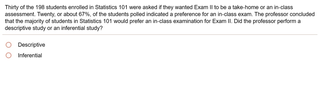 Thirty of the 198 students enrolled in Statistics 101 were asked if they wanted Exam II to be a take-home or an in-class assessment. Twenty, or about 67%, of the students polled indicated a preference for an in-class exam. The professor concluded that the majority of students in Statistics 101 would prefer an in-class examination for Exam II. Did the professor perform a descriptive study or an inferential study? Descriptive Inferential