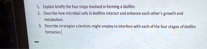 1. Explain briefly the four steps involved in forming a biofilm.
2. Describe how microbial cells in biofilms interact and enhance each other's growth and
metabolism.
3. Describe strategies scientists might employ to interfere with each of the four stages of biofilm
formation.