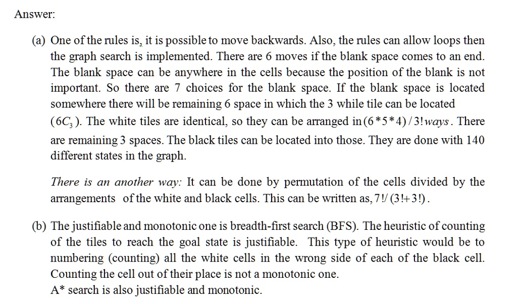 Answer:
(a) One of the rules is, it is possible to move backwards. Also, the rules can allow loops then
the graph search is implemented. There are 6 moves if the blank space comes to an end.
The blank space can be anywhere in the cells because the position of the blank is not
important. So there are 7 choices for the blank space. If the blank space is located
somewhere there will be remaining 6 space in which the 3 while tile can be located
63. The white tiles are identical, so they can be arranged in (6×5×4)/3!ways. There
are remaining 3 spaces. The black tiles can be located into those. They are done with 140
different states in the graph.
There is an another way: It can be done by permutation of the cells divided by the
arrangements of the white and black cells. This can be written as, (7!)/((3!+3!)).
(b) The justifiable and monotonic one is breadth-first search (BFS). The heuristic of counting
of the tiles to reach the goal state is justifiable. This type of heuristic would be to
numbering (counting) all the white cells in the wrong side of each of the black cell.
Counting the cell out of their place is not a monotonic one.
A* search is also justifiable and monotonic.