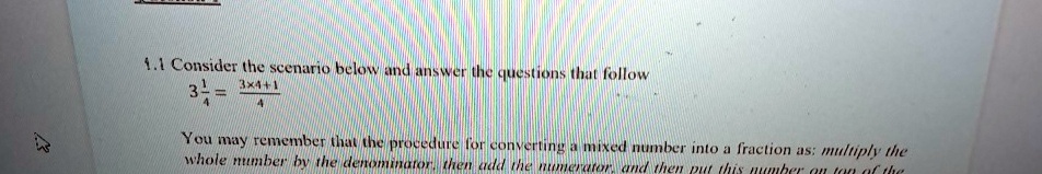 1.1 Consider the scenario below and answer the questions that follow
3(1)/(4) = (3 × 4 + 1)/(4)
You may remember that the procedure for converting a mixed number into a fraction as: multiply the
whole number by the denominator, then add the numerator, and then put this number on top of the