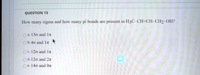 QUESTION 13
How many sigma and how many pi bonds are present in H3C—CH=CH—CH2—OH?
a. 13? and 1?
b. 4? and 1?
c. 12? and 1?
d. 12? and 2?
e. 14? and 0?